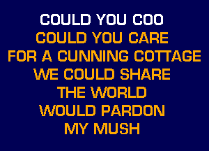 COULD YOU COO
COULD YOU CARE
FOR A CUNNING COTTAGE
WE COULD SHARE
THE WORLD
WOULD PARDON
MY MUSH