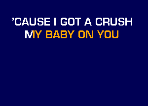 'CAUSE I GOT A CRUSH
MY BABY ON YOU