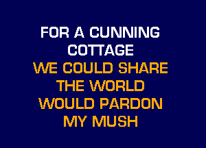 FOR A CUNNING
COTTAGE
WE COULD SHARE
THE WORLD
WOULD PARDON

MY MUSH l
