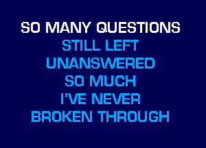 SO MANY QUESTIONS
STILL LEFT
UNANSWERED
SO MUCH
I'VE NEVER
BROKEN THROUGH