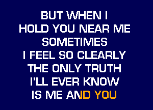 BUT WHEN I
HOLD YOU NEAR ME
SOMETIMES
I FEEL SO CLEARLY
THE ONLY TRUTH
I'LL EVER KNOW
IS ME AND YOU