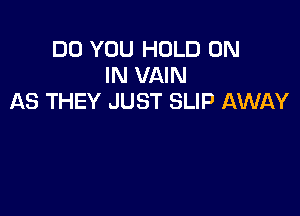 DO YOU HOLD ON
IN VAIN
AS THEY JUST SLIP AWAY