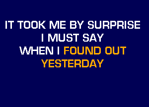 IT TOOK ME BY SURPRISE
I MUST SAY
WHEN I FOUND OUT
YESTERDAY