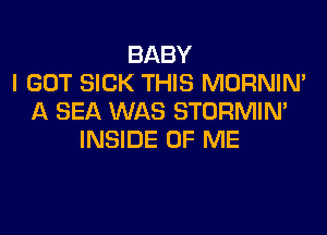 BABY
I GOT SICK THIS MORNIN'
A SEA WAS STORMIN'

INSIDE OF ME