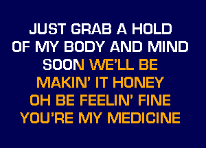 JUST GRAB A HOLD
OF MY BODY AND MIND
SOON WE'LL BE
MAKIM IT HONEY
0H BE FEELIM FINE
YOU'RE MY MEDICINE