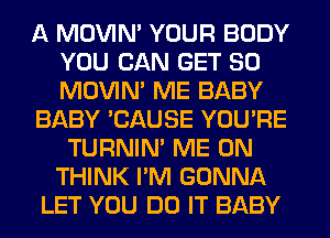 A MOVIM YOUR BODY
YOU CAN GET SO
MOVIM ME BABY

BABY 'CAUSE YOU'RE
TURNIN' ME ON
THINK I'M GONNA

LET YOU DO IT BABY