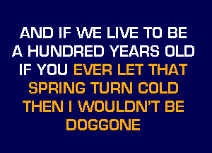 AND IF WE LIVE TO BE
A HUNDRED YEARS OLD
IF YOU EVER LET THAT
SPRING TURN COLD
THEN I WOULDN'T BE
DOGGONE