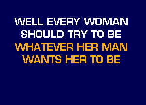 WELL EVERY WOMAN
SHOULD TRY TO BE
WHATEVER HER MAN
WANTS HER TO BE