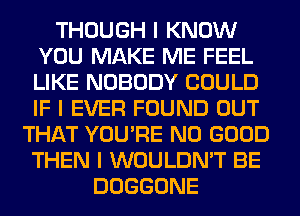 THOUGH I KNOW
YOU MAKE ME FEEL
LIKE NOBODY COULD
IF I EVER FOUND OUT

THAT YOU'RE NO GOOD
THEN I WOULDN'T BE
DOGGONE
