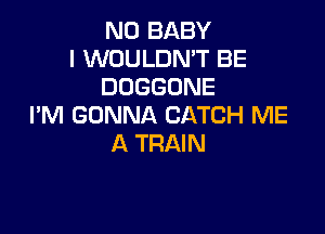N0 BABY
I WOULDN'T BE
DOGGONE
I'M GONNA CATCH ME

A TRAIN
