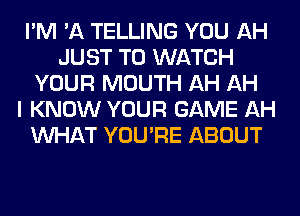 I'M 'A TELLING YOU AH
JUST TO WATCH
YOUR MOUTH AH AH
I KNOW YOUR GAME AH
WHAT YOU'RE ABOUT