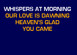 VVHISPERS AT MORNING
OUR LOVE IS DAWNING
HEAVEMS GLAD
YOU CAME