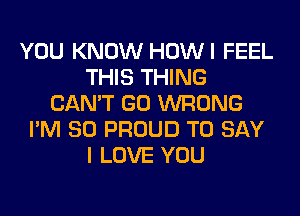 YOU KNOW HOWI FEEL
THIS THING
CAN'T GO WRONG
I'M SO PROUD TO SAY
I LOVE YOU