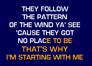 THEY FOLLOW
THE PATTERN
OF THE WIND YA' SEE
'CAUSE THEY GOT
N0 PLACE TO BE

THATS WHY
I'M STARTING WITH ME