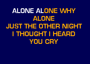ALONE ALONE WHY
ALONE
JUST THE OTHER NIGHT
I THOUGHT I HEARD
YOU CRY