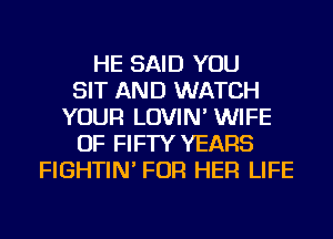 HE SAID YOU
SIT AND WATCH
YOUR LOVIN' WIFE
OF FIFTY YEARS
FIGHTIN' FOR HER LIFE