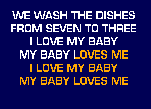 WE WASH THE DISHES
FROM SEVEN T0 THREE
I LOVE MY BABY
MY BABY LOVES ME
I LOVE MY BABY
MY BABY LOVES ME