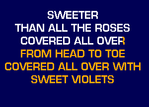 SWEETER
THAN ALL THE ROSES
COVERED ALL OVER
FROM HEAD T0 TOE
COVERED ALL OVER WITH
SWEET VIOLETS