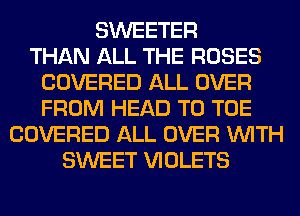 SWEETER
THAN ALL THE ROSES
COVERED ALL OVER
FROM HEAD T0 TOE
COVERED ALL OVER WITH
SWEET VIOLETS
