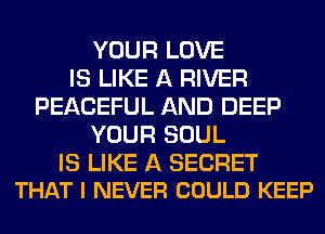 YOUR LOVE
IS LIKE A RIVER
PEACEFUL AND DEEP
YOUR SOUL

IS LIKE A SECRET
THAT I NEVER COULD KEEP