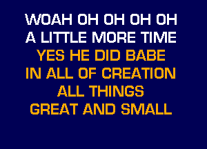 WOAH 0H 0H 0H 0H
A LITTLE MORE TIME
YES HE DID BABE
IN ALL OF CREATION
ALL THINGS
GREAT AND SMALL