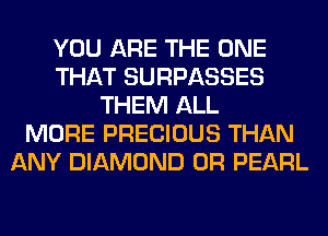 YOU ARE THE ONE
THAT SURPASSES
THEM ALL
MORE PRECIOUS THAN
ANY DIAMOND 0R PEARL
