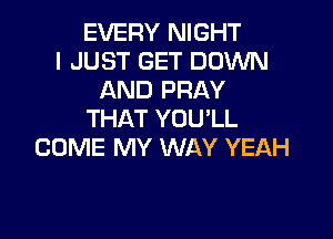 EVERY NIGHT
I JUST GET DOWN
AND PRAY
THAT YOU'LL

COME MY WAY YEAH