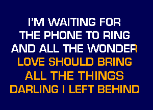 I'M WAITING FOR
THE PHONE T0 RING
AND ALL THE WONDER
LOVE SHOULD BRING

ALL THE THINGS
DARLING I LEFT BEHIND