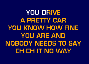 YOU DRIVE
A PRETTY CAR
YOU KNOW HOW FINE
YOU ARE AND
NOBODY NEEDS TO SAY
EH EH IT NO WAY