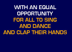 WITH AN EQUAL
OPPORTUNITY
FOR ALL TO SING
AND DANCE
AND CLAP THEIR HANDS