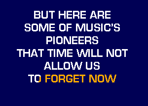 BUT HERE ARE
SOME OF MUSIC'S
PIONEERS
THIkT TIME WILL NOT
ALLOW US
TO FORGET NOW