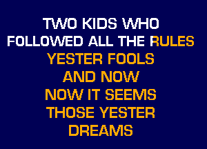 TWO KIDS UVHO
FOLLOWED ALL THE RULES

YESTER FOOLS
AND NOW
NOW IT SEEMS
THOSE YESTER
DREAMS