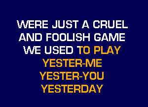 WERE JUST A CRUEL
AND FOULISH GAME
WE USED TO PLAY
YESTER-ME
YESTER-YOU
YESTERDAY