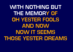 WITH NOTHING BUT
THE MEMORY OF
DH YESTER FOOLS
AND NOW
NOW IT SEEMS
THOSE YESTER DREAMS