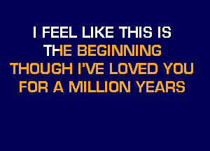 I FEEL LIKE THIS IS
THE BEGINNING
THOUGH I'VE LOVED YOU
FOR A MILLION YEARS