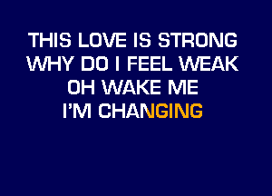 THIS LOVE IS STRONG
WHY DO I FEEL WEAK
0H WAKE ME
I'M CHANGING