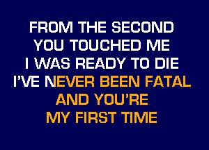 FROM THE SECOND
YOU TOUCHED ME
I WAS READY TO DIE
I'VE NEVER BEEN FATAL
AND YOU'RE
MY FIRST TIME