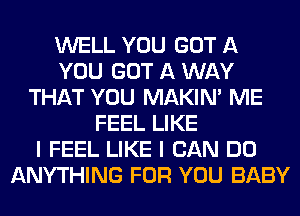 WELL YOU GOT A
YOU GOT A WAY
THAT YOU MAKIM ME
FEEL LIKE
I FEEL LIKE I CAN DO
ANYTHING FOR YOU BABY