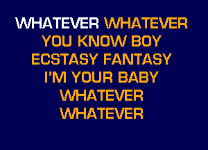 WHATEVER WHATEVER
YOU KNOW BOY
ECSTASY FANTASY
I'M YOUR BABY
WHATEVER
WHATEVER