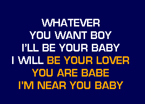 WHATEVER
YOU WANT BOY
I'LL BE YOUR BABY
I WILL BE YOUR LOVER
YOU ARE BABE
I'M NEAR YOU BABY