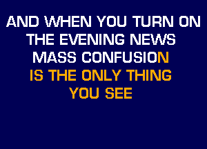 AND WHEN YOU TURN ON
THE EVENING NEWS
MASS CONFUSION
IS THE ONLY THING
YOU SEE