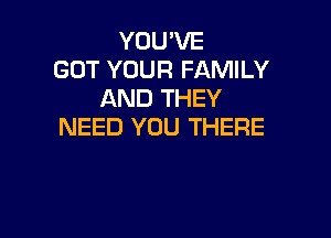 YOU'VE
GOT YOUR FAMILY
AND THEY

NEED YOU THERE