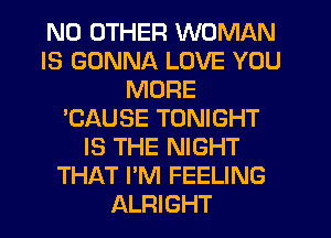 NO OTHER WOMAN
IS GONNA LOVE YOU
MORE
'CAUSE TONIGHT
IS THE NIGHT
THAT I'M FEELING
ALRIGHT
