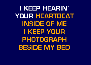I KEEP HEARIN'
YOUR HEARTBEAT
INSIDE OF ME
I KEEP YOUR
PHOTOGRAPH
BESIDE MY BED

g
