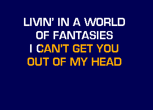 LIVIN' IN A WORLD
OF FANTASIES
I CANT GET YOU

OUT OF MY HEAD