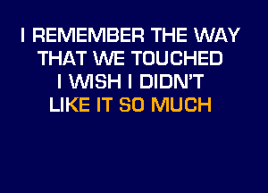 I REMEMBER THE WAY
THAT WE TOUCHED
I INISH I DIDN'T
LIKE IT SO MUCH