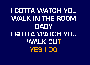 I GOTTA WATCH YOU
WALK IN THE ROOM
BABY

I GOTTA WATCH YOU
WALK OUT
YES I DO