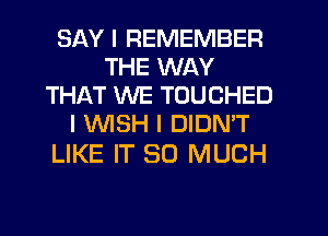 SAY I REMEMBER
THE WAY
THAT WE TOUCHED
I INISH I DIDN'T

LIKE IT SO MUCH