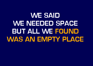 WE SAID
WE NEEDED SPACE
BUT ALL WE FOUND
WAS AN EMPTY PLACE