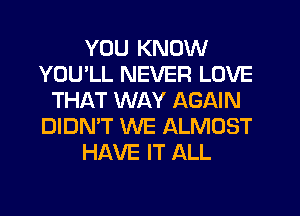 YOU KNOW
YOU'LL NEVER LOVE
THAT WAY AGAIN
DIDN'T WE ALMOST
HAVE IT ALL